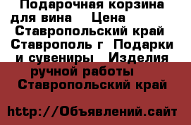 Подарочная корзина для вина. › Цена ­ 2 000 - Ставропольский край, Ставрополь г. Подарки и сувениры » Изделия ручной работы   . Ставропольский край
